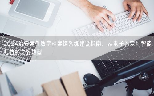 2024治安案件数字档案馆系统建设指南：从电子卷宗到智能归档的实战转型