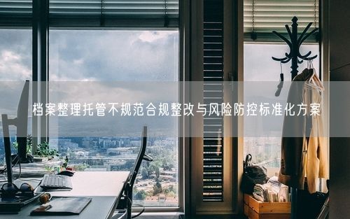 档案整理托管不规范合规整改与风险防控标准化方案