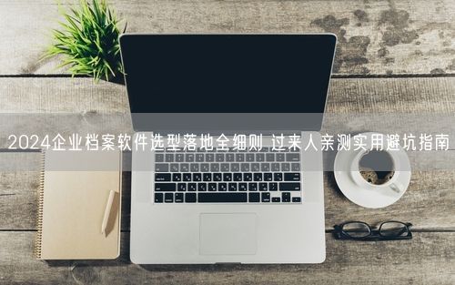 2024企业档案软件选型落地全细则 过来人亲测实用避坑指南