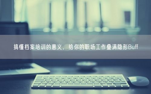 搞懂档案培训的意义，给你的职场工作叠满隐形Buff