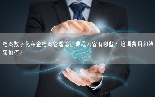 档案数字化私企档案管理培训课程内容有哪些？培训费用和效果如何？