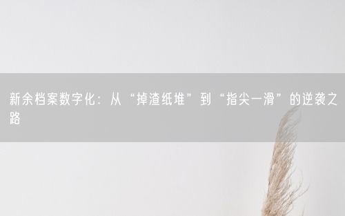 新余档案数字化：从“掉渣纸堆”到“指尖一滑”的逆袭之路