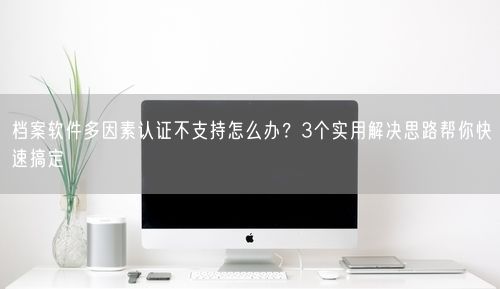 档案软件多因素认证不支持怎么办？3个实用解决思路帮你快速搞定