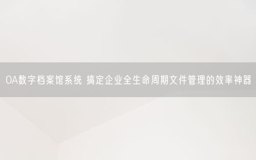 OA数字档案馆系统 搞定企业全生命周期文件管理的效率神器