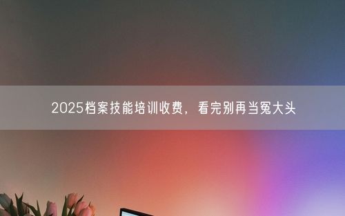2025档案技能培训收费，看完别再当冤大头