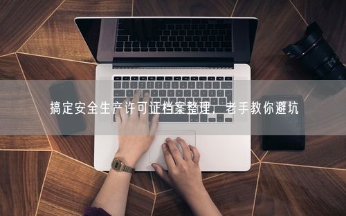 搞定安全生产许可证档案整理，老手教你避坑