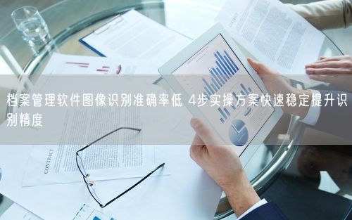 档案管理软件图像识别准确率低 4步实操方案快速稳定提升识别精度