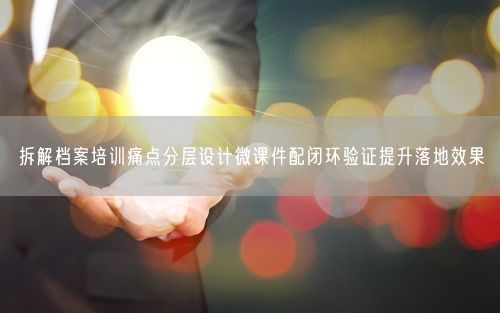 拆解档案培训痛点分层设计微课件配闭环验证提升落地效果