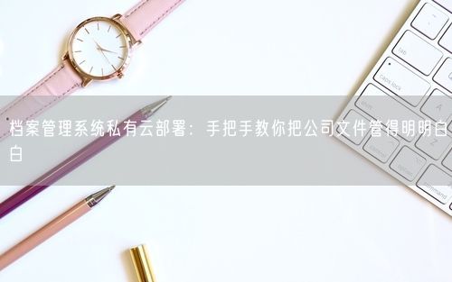 档案管理系统私有云部署：手把手教你把公司文件管得明明白白