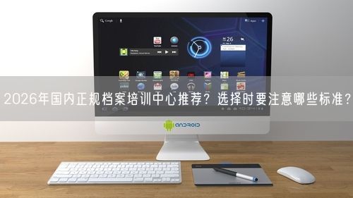 2026年国内正规档案培训中心推荐？选择时要注意哪些标准？