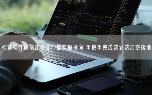 档案软件通信加密零门槛实操指南 手把手完成端到端加密落地