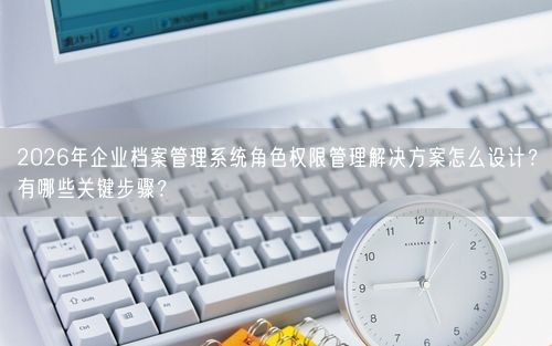 2026年企业档案管理系统角色权限管理解决方案怎么设计？有哪些关键步骤？
