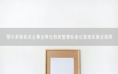 鄂尔多斯机关企事业单位档案整理标准化落地实操全指南