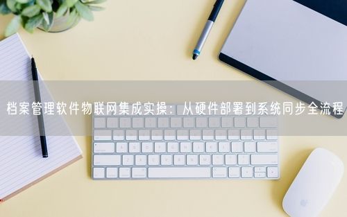 档案管理软件物联网集成实操：从硬件部署到系统同步全流程