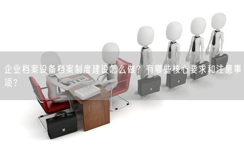 企业档案设备档案制度建设怎么做？有哪些核心要求和注意事项？