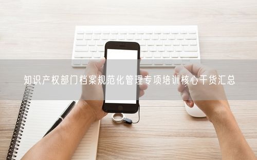 知识产权部门档案规范化管理专项培训核心干货汇总