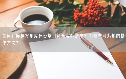 如何开展档案制度建设培训符合实际需求？有哪些可落地的操作方法？