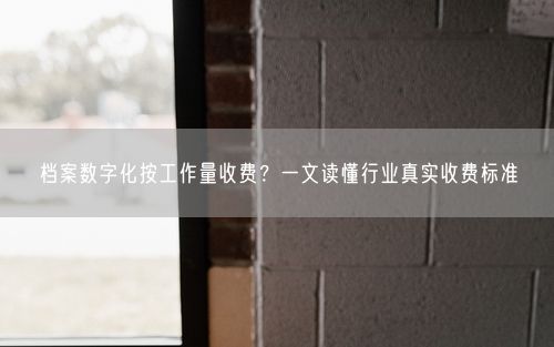 档案数字化按工作量收费？一文读懂行业真实收费标准