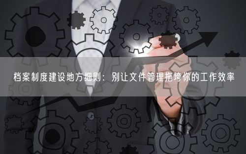 档案制度建设地方细则：别让文件管理拖垮你的工作效率