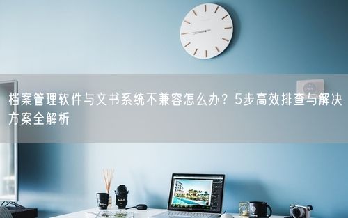 档案管理软件与文书系统不兼容怎么办？5步高效排查与解决方案全解析