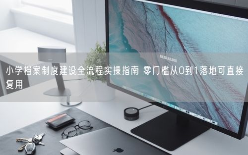 小学档案制度建设全流程实操指南 零门槛从0到1落地可直接复用