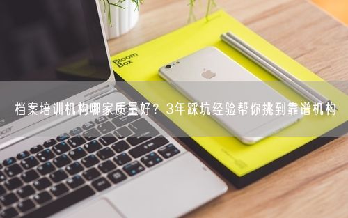 档案培训机构哪家质量好？3年踩坑经验帮你挑到靠谱机构