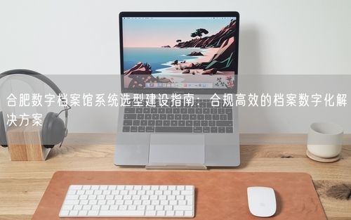 合肥数字档案馆系统选型建设指南：合规高效的档案数字化解决方案