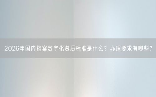 2026年国内档案数字化资质标准是什么？办理要求有哪些？