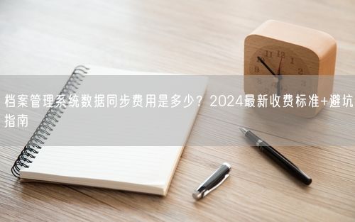 档案管理系统数据同步费用是多少？2024最新收费标准+避坑指南