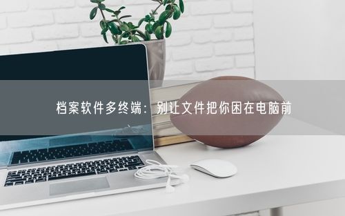 档案软件多终端：别让文件把你困在电脑前