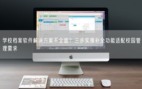 学校档案软件解决方案不全面？三步实操补全功能适配校园管理需求