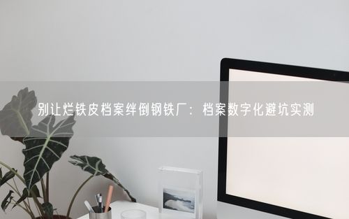 别让烂铁皮档案绊倒钢铁厂：档案数字化避坑实测