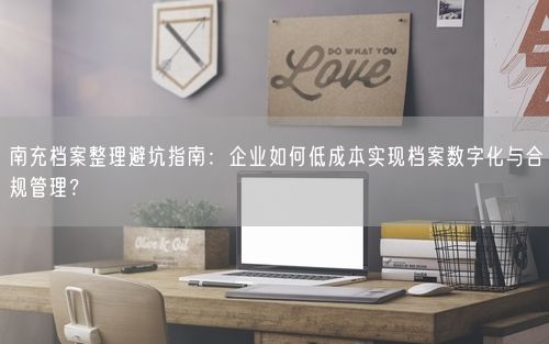 南充档案整理避坑指南：企业如何低成本实现档案数字化与合规管理？