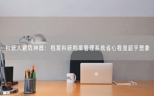 科研人避坑神器：档案科研档案管理系统省心程度超乎想象
