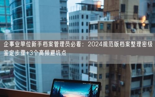 企事业单位新手档案管理员必看：2024规范版档案整理密级鉴定步骤+3个高频避坑点