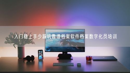 入门稳上手少踩坑靠谱档案软件档案数字化员培训