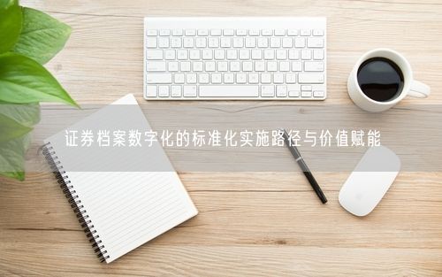 证券档案数字化的标准化实施路径与价值赋能