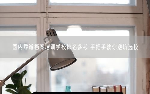 国内靠谱档案培训学校排名参考 手把手教你避坑选校