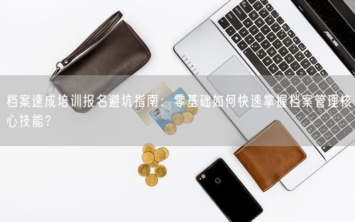 档案速成培训报名避坑指南：零基础如何快速掌握档案管理核心技能？