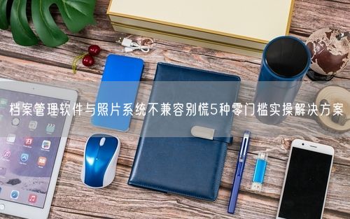 档案管理软件与照片系统不兼容别慌5种零门槛实操解决方案
