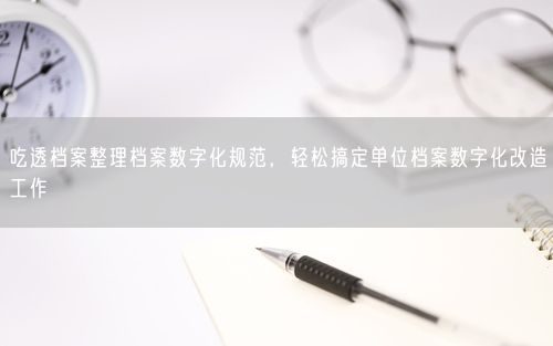吃透档案整理档案数字化规范，轻松搞定单位档案数字化改造工作
