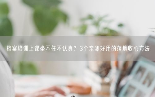 档案培训上课坐不住不认真？3个亲测好用的落地收心方法