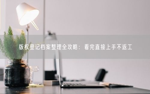 版权登记档案整理全攻略：看完直接上手不返工