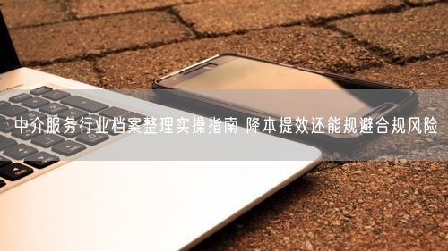 中介服务行业档案整理实操指南 降本提效还能规避合规风险