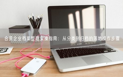合资企业档案整理实操指南：从分类到归档的落地操作步骤