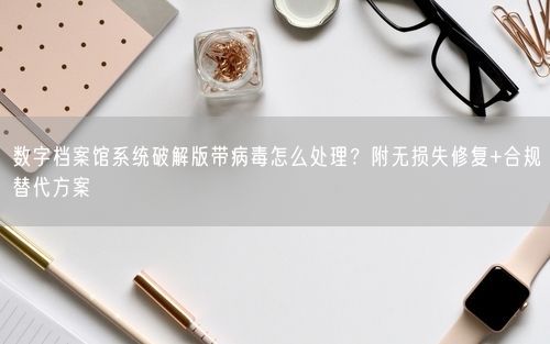 数字档案馆系统破解版带病毒怎么处理？附无损失修复+合规替代方案
