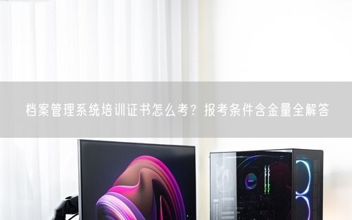 档案管理系统培训证书怎么考？报考条件含金量全解答