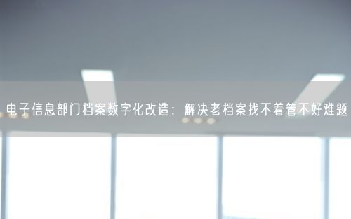 电子信息部门档案数字化改造：解决老档案找不着管不好难题