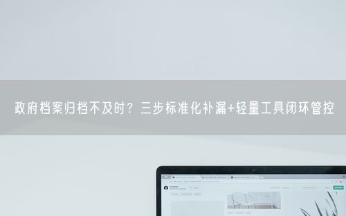 政府档案归档不及时？三步标准化补漏+轻量工具闭环管控