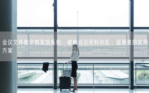 会议文件数字档案馆系统：破解会议资料杂乱、追溯难的实用方案